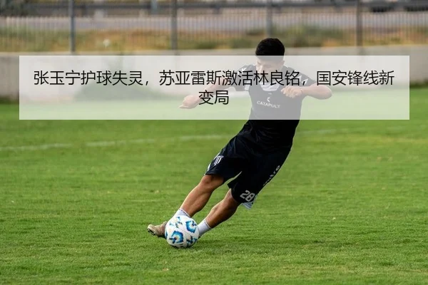 张玉宁护球失灵，苏亚雷斯激活林良铭，国安锋线新变局