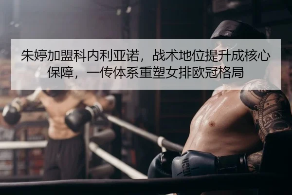 朱婷加盟科内利亚诺，战术地位提升成核心保障，一传体系重塑女排欧冠格局